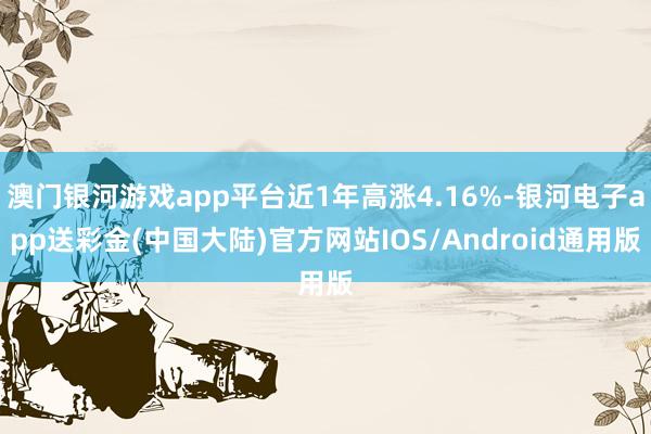 澳门银河游戏app平台近1年高涨4.16%-银河电子app送彩金(中国大陆)官方网站IOS/Android通用版