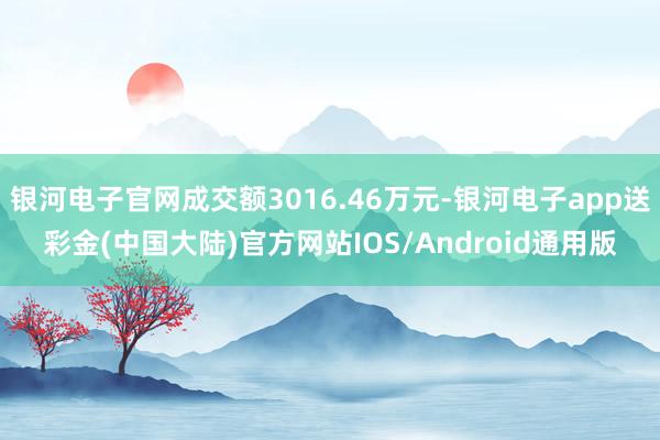 银河电子官网成交额3016.46万元-银河电子app送彩金(中国大陆)官方网站IOS/Android通用版
