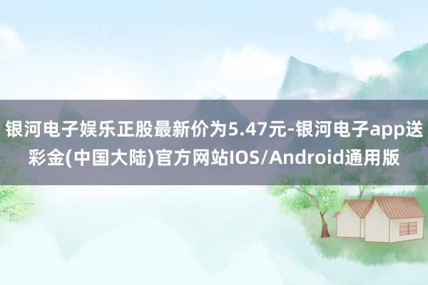 银河电子娱乐正股最新价为5.47元-银河电子app送彩金(中国大陆)官方网站IOS/Android通用版