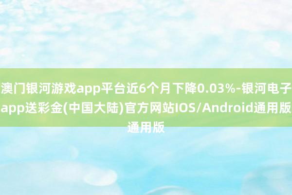 澳门银河游戏app平台近6个月下降0.03%-银河电子app送彩金(中国大陆)官方网站IOS/Android通用版