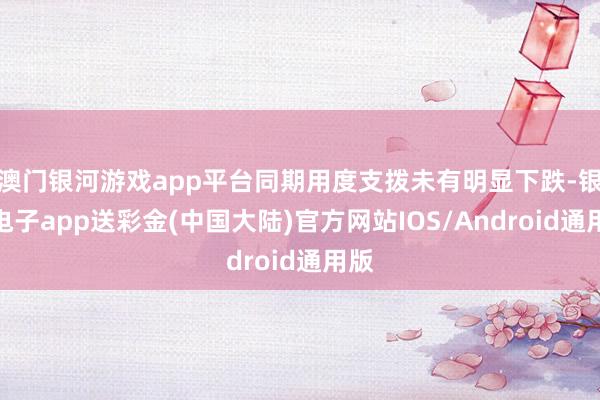 澳门银河游戏app平台同期用度支拨未有明显下跌-银河电子app送彩金(中国大陆)官方网站IOS/Android通用版