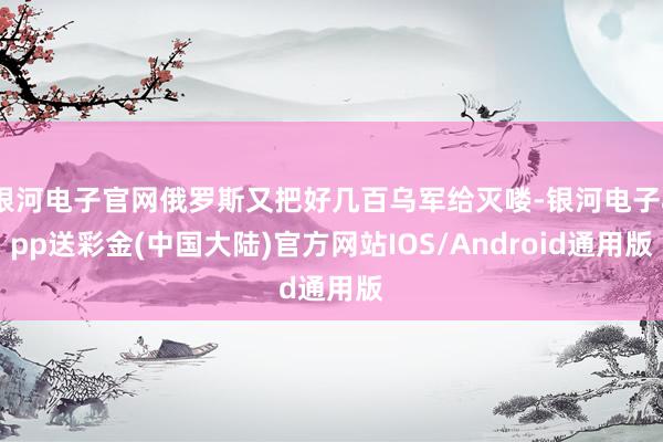 银河电子官网俄罗斯又把好几百乌军给灭喽-银河电子app送彩金(中国大陆)官方网站IOS/Android通用版