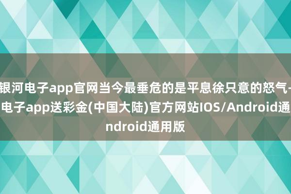 银河电子app官网当今最垂危的是平息徐只意的怒气-银河电子app送彩金(中国大陆)官方网站IOS/Android通用版