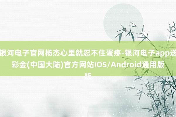 银河电子官网杨杰心里就忍不住蛋疼-银河电子app送彩金(中国大陆)官方网站IOS/Android通用版