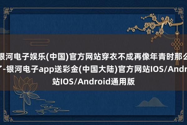 银河电子娱乐(中国)官方网站穿衣不成再像年青时那么专揽自由了-银河电子app送彩金(中国大陆)官方网站IOS/Android通用版