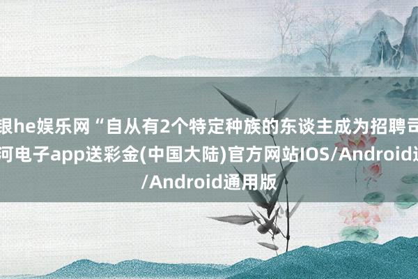 银he娱乐网“自从有2个特定种族的东谈主成为招聘司理-银河电子app送彩金(中国大陆)官方网站IOS/Android通用版