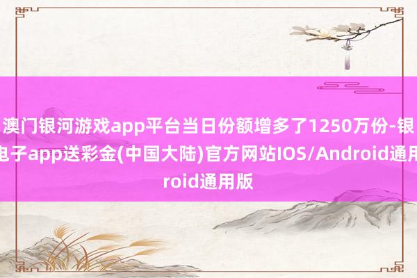 澳门银河游戏app平台当日份额增多了1250万份-银河电子app送彩金(中国大陆)官方网站IOS/Android通用版