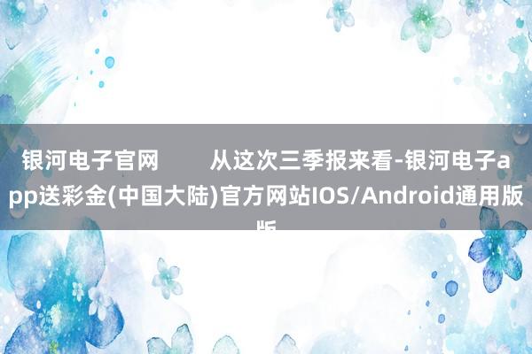 银河电子官网        从这次三季报来看-银河电子app送彩金(中国大陆)官方网站IOS/Android通用版