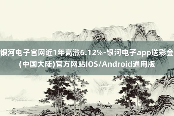 银河电子官网近1年高涨6.12%-银河电子app送彩金(中国大陆)官方网站IOS/Android通用版