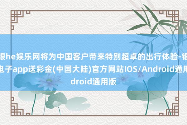 银he娱乐网将为中国客户带来特别超卓的出行体验-银河电子app送彩金(中国大陆)官方网站IOS/Android通用版