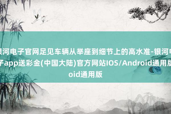 银河电子官网足见车辆从举座到细节上的高水准-银河电子app送彩金(中国大陆)官方网站IOS/Android通用版