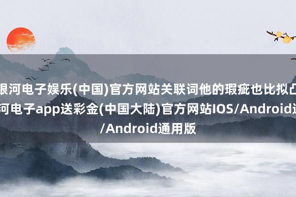 银河电子娱乐(中国)官方网站关联词他的瑕疵也比拟凸起-银河电子app送彩金(中国大陆)官方网站IOS/Android通用版