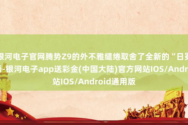 银河电子官网腾势Z9的外不雅缱绻取舍了全新的“日冕”缱绻话语-银河电子app送彩金(中国大陆)官方网站IOS/Android通用版