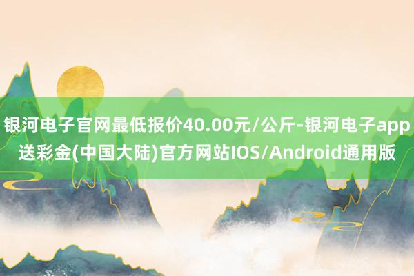 银河电子官网最低报价40.00元/公斤-银河电子app送彩金(中国大陆)官方网站IOS/Android通用版
