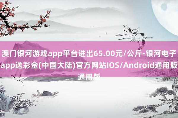澳门银河游戏app平台进出65.00元/公斤-银河电子app送彩金(中国大陆)官方网站IOS/Android通用版