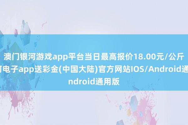 澳门银河游戏app平台当日最高报价18.00元/公斤-银河电子app送彩金(中国大陆)官方网站IOS/Android通用版