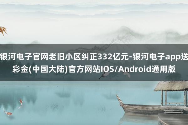 银河电子官网老旧小区纠正332亿元-银河电子app送彩金(中国大陆)官方网站IOS/Android通用版