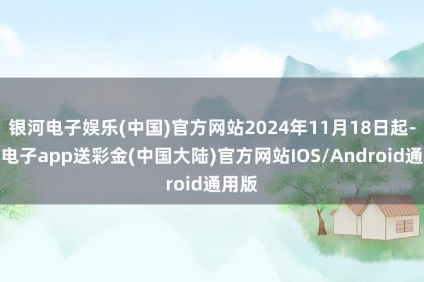 银河电子娱乐(中国)官方网站2024年11月18日起-银河电子app送彩金(中国大陆)官方网站IOS/Android通用版