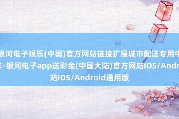 银河电子娱乐(中国)官方网站链接扩展城市配送专用中型厢式货车-银河电子app送彩金(中国大陆)官方网站IOS/Android通用版