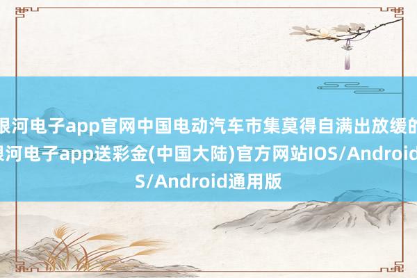 银河电子app官网中国电动汽车市集莫得自满出放缓的迹象-银河电子app送彩金(中国大陆)官方网站IOS/Android通用版
