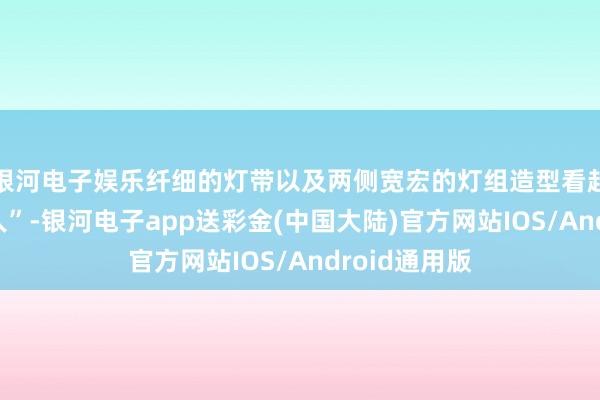 银河电子娱乐纤细的灯带以及两侧宽宏的灯组造型看起来就很“人人”-银河电子app送彩金(中国大陆)官方网站IOS/Android通用版