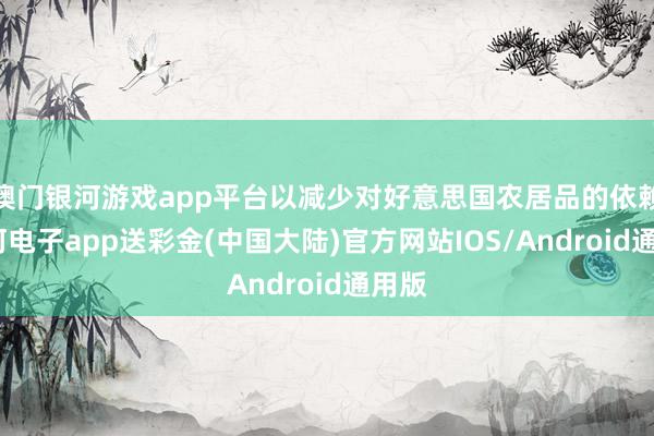 澳门银河游戏app平台以减少对好意思国农居品的依赖-银河电子app送彩金(中国大陆)官方网站IOS/Android通用版