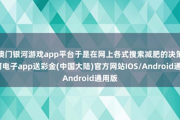 澳门银河游戏app平台于是在网上各式搜索减肥的决策-银河电子app送彩金(中国大陆)官方网站IOS/Android通用版