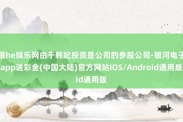 银he娱乐网由于韩妃投资是公司的参股公司-银河电子app送彩金(中国大陆)官方网站IOS/Android通用版