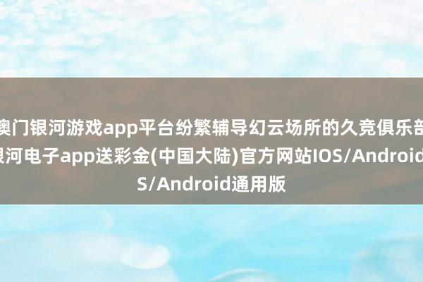 澳门银河游戏app平台纷繁辅导幻云场所的久竞俱乐部报警-银河电子app送彩金(中国大陆)官方网站IOS/Android通用版