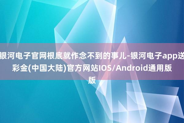 银河电子官网根底就作念不到的事儿-银河电子app送彩金(中国大陆)官方网站IOS/Android通用版