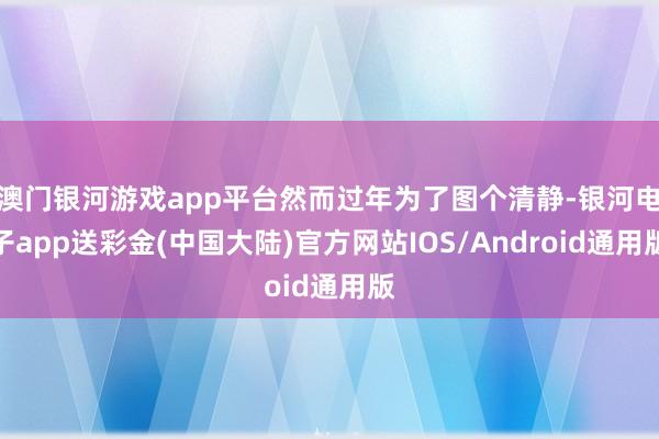 澳门银河游戏app平台然而过年为了图个清静-银河电子app送彩金(中国大陆)官方网站IOS/Android通用版