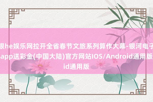 银he娱乐网拉开全省春节文旅系列算作大幕-银河电子app送彩金(中国大陆)官方网站IOS/Android通用版