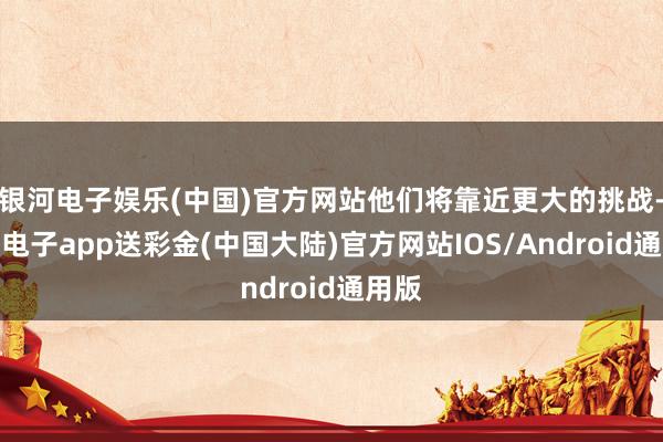 银河电子娱乐(中国)官方网站他们将靠近更大的挑战-银河电子app送彩金(中国大陆)官方网站IOS/Android通用版