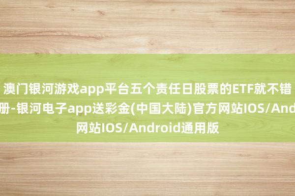 澳门银河游戏app平台五个责任日股票的ETF就不错快速完成注册-银河电子app送彩金(中国大陆)官方网站IOS/Android通用版