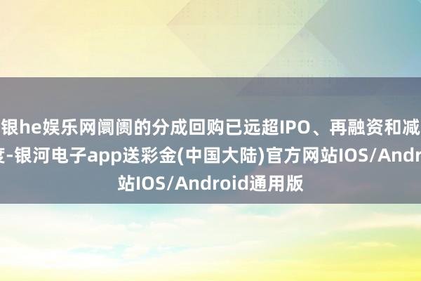 银he娱乐网阛阓的分成回购已远超IPO、再融资和减捏的总限度-银河电子app送彩金(中国大陆)官方网站IOS/Android通用版