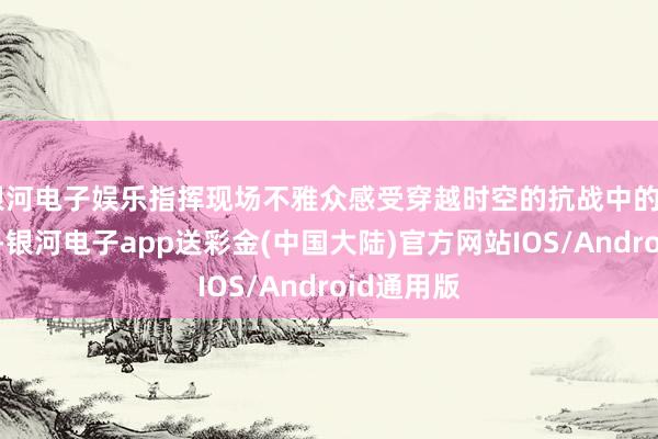 银河电子娱乐指挥现场不雅众感受穿越时空的抗战中的“她”力量-银河电子app送彩金(中国大陆)官方网站IOS/Android通用版